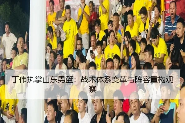 丁伟执掌山东男篮：战术体系变革与阵容重构观察